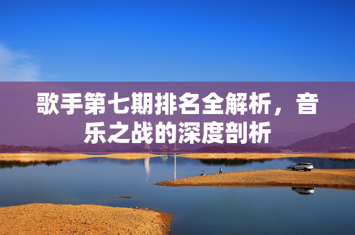 歌手第七期排名全解析，音乐之战的深度剖析