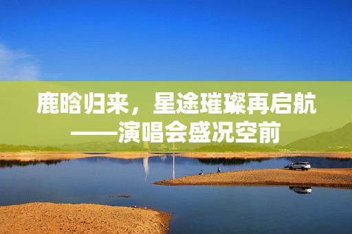 鹿晗归来，星途璀璨再启航——演唱会盛况空前