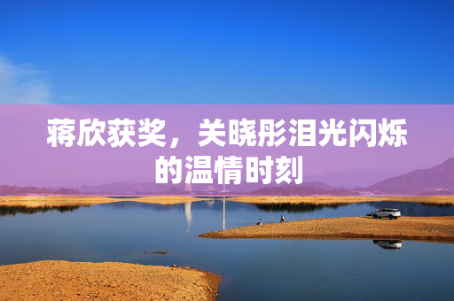 蒋欣获奖，关晓彤泪光闪烁的温情时刻
