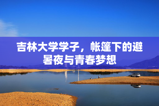 吉林大学学子，帐篷下的避暑夜与青春梦想