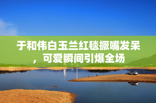 于和伟白玉兰红毯撅嘴发呆，可爱瞬间引爆全场