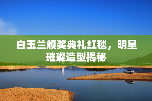 白玉兰颁奖典礼红毯，明星璀璨造型揭秘