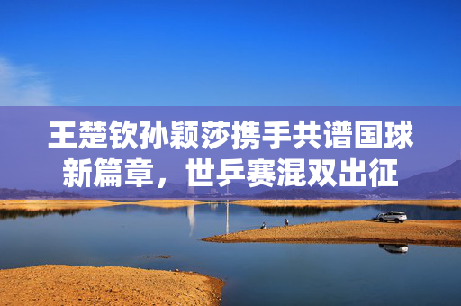 王楚钦孙颖莎携手共谱国球新篇章，世乒赛混双出征