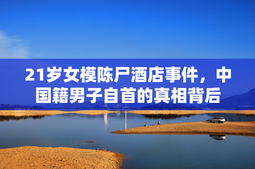 21岁女模陈尸酒店事件，中国籍男子自首的真相背后