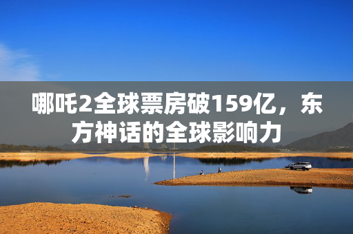 哪吒2全球票房破159亿，东方神话的全球影响力