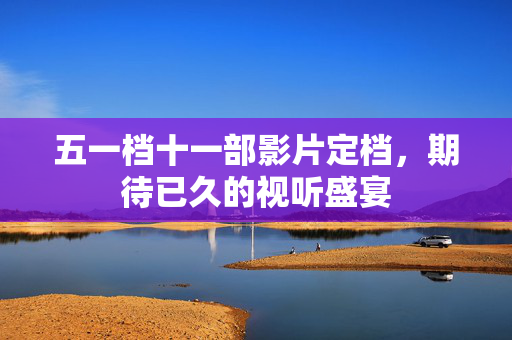 五一档十一部影片定档，期待已久的视听盛宴