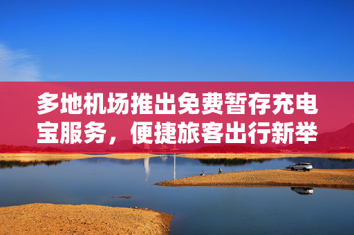 多地机场推出免费暂存充电宝服务，便捷旅客出行新举措