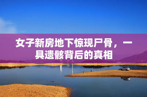 女子新房地下惊现尸骨，一具遗骸背后的真相