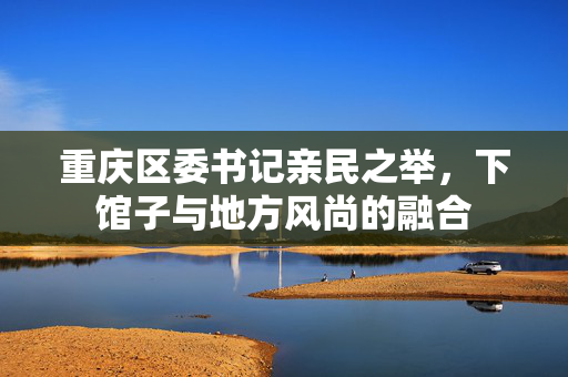 重庆区委书记亲民之举，下馆子与地方风尚的融合