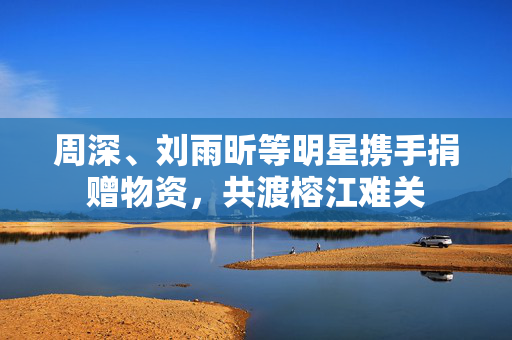 周深、刘雨昕等明星携手捐赠物资，共渡榕江难关