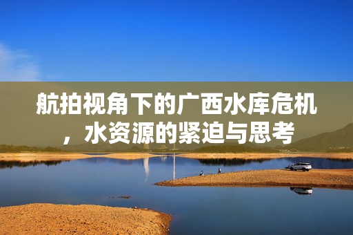 航拍视角下的广西水库危机，水资源的紧迫与思考