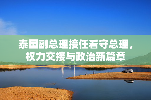 泰国副总理接任看守总理，权力交接与政治新篇章