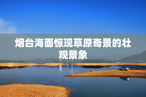 烟台海面惊现草原奇景的壮观景象