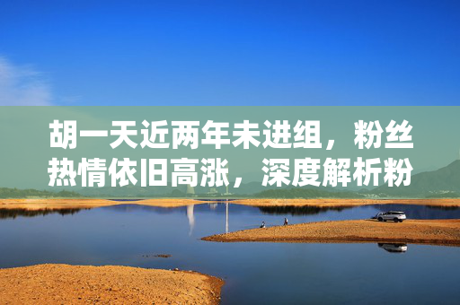 胡一天近两年未进组，粉丝热情依旧高涨，深度解析粉丝贴脸开大现象