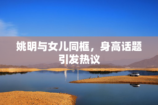 姚明与女儿同框，身高话题引发热议