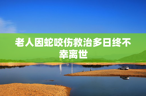 老人因蛇咬伤救治多日终不幸离世