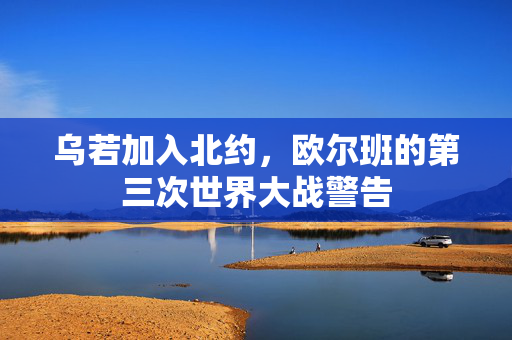 乌若加入北约，欧尔班的第三次世界大战警告