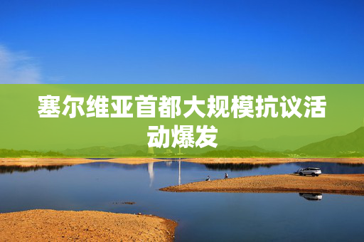 塞尔维亚首都大规模抗议活动爆发