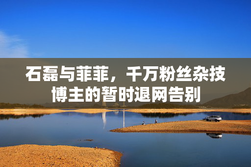 石磊与菲菲，千万粉丝杂技博主的暂时退网告别