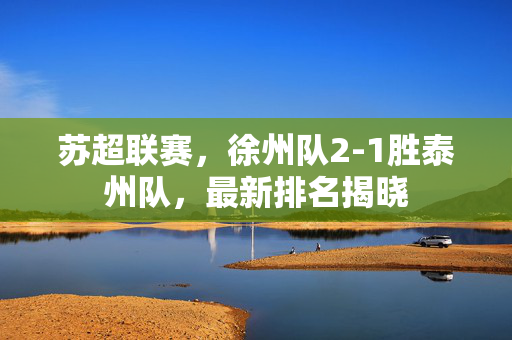 苏超联赛，徐州队2-1胜泰州队，最新排名揭晓