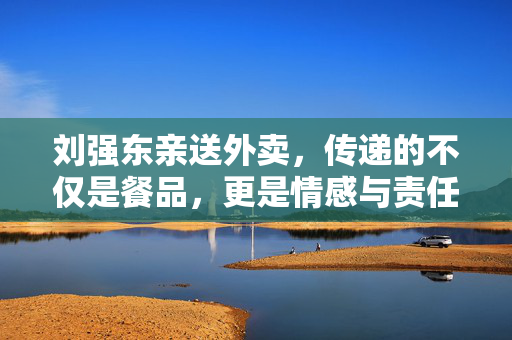 刘强东亲送外卖，传递的不仅是餐品，更是情感与责任