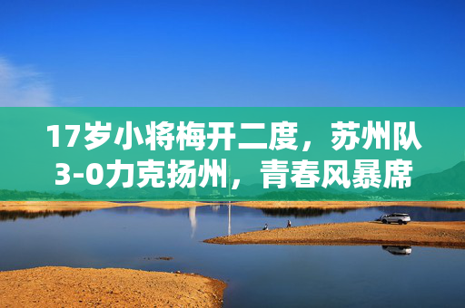17岁小将梅开二度，苏州队3-0力克扬州，青春风暴席卷赛场