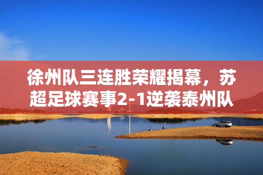 徐州队三连胜荣耀揭幕，苏超足球赛事2-1逆袭泰州队