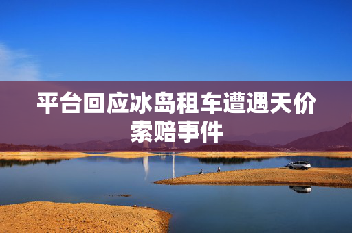 平台回应冰岛租车遭遇天价索赔事件