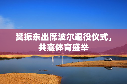樊振东出席波尔退役仪式，共襄体育盛举