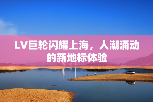 LV巨轮闪耀上海，人潮涌动的新地标体验