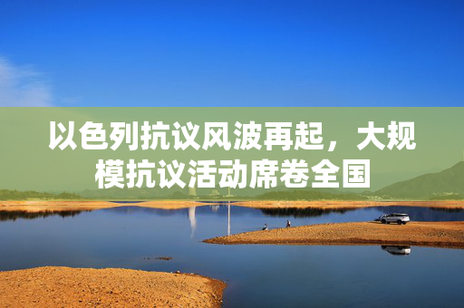以色列抗议风波再起，大规模抗议活动席卷全国