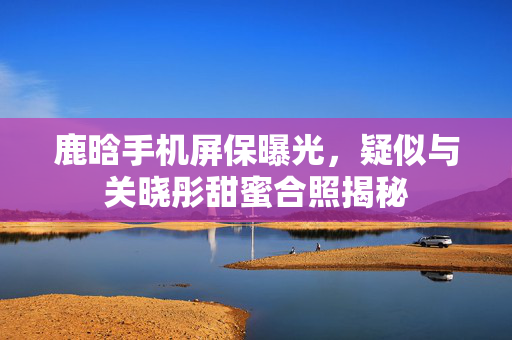 鹿晗手机屏保曝光，疑似与关晓彤甜蜜合照揭秘