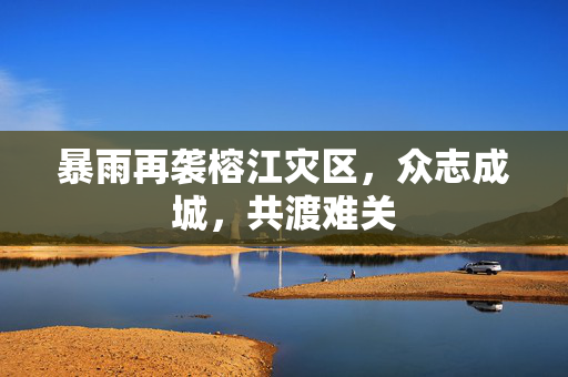 暴雨再袭榕江灾区，众志成城，共渡难关