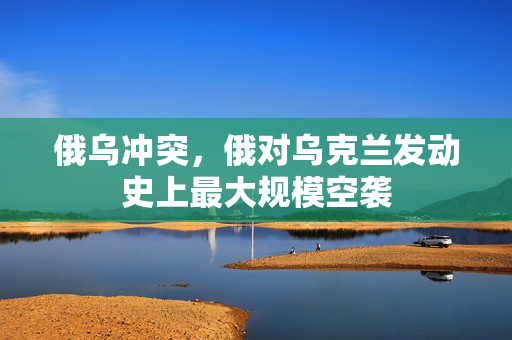 俄乌冲突，俄对乌克兰发动史上最大规模空袭