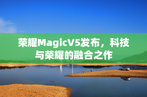 荣耀MagicV5发布，科技与荣耀的融合之作