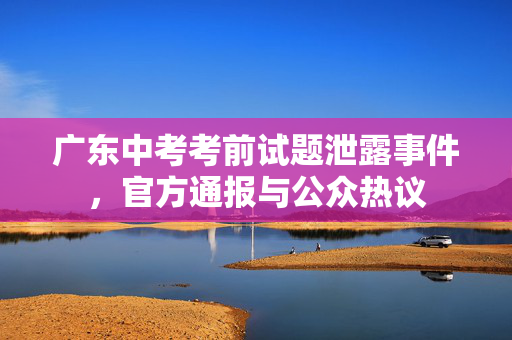 广东中考考前试题泄露事件，官方通报与公众热议