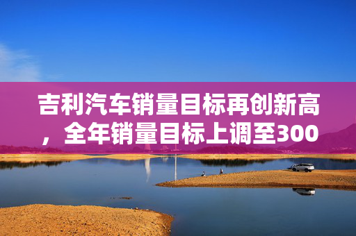 吉利汽车销量目标再创新高，全年销量目标上调至300万辆