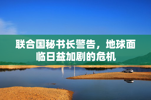 联合国秘书长警告，地球面临日益加剧的危机