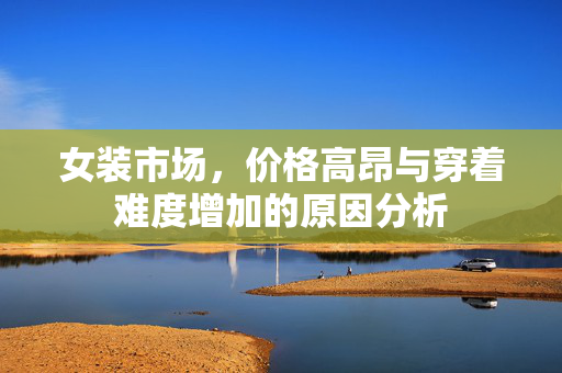 女装市场，价格高昂与穿着难度增加的原因分析
