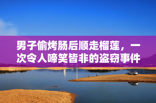 男子偷烤肠后顺走榴莲，一次令人啼笑皆非的盗窃事件