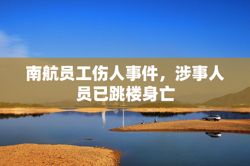 南航员工伤人事件，涉事人员已跳楼身亡