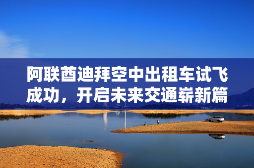阿联酋迪拜空中出租车试飞成功，开启未来交通崭新篇章