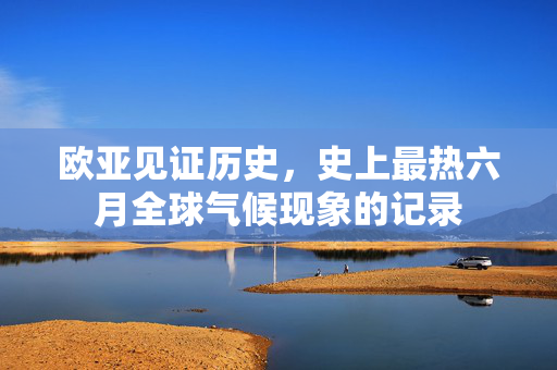 欧亚见证历史，史上最热六月全球气候现象的记录