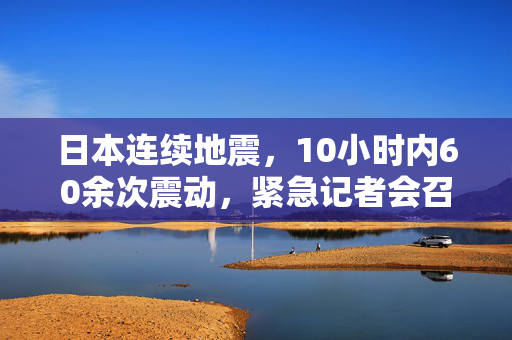 日本连续地震，10小时内60余次震动，紧急记者会召开