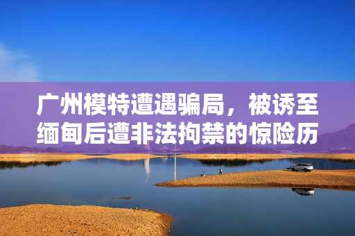 广州模特遭遇骗局，被诱至缅甸后遭非法拘禁的惊险历程