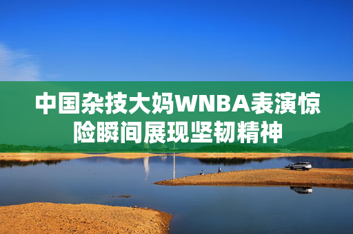 中国杂技大妈WNBA表演惊险瞬间展现坚韧精神
