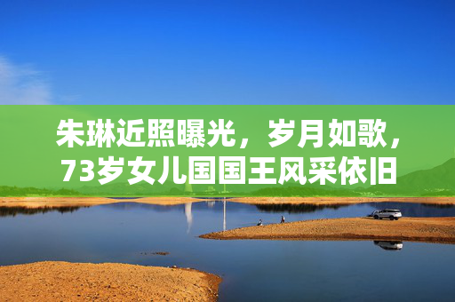 朱琳近照曝光，岁月如歌，73岁女儿国国王风采依旧