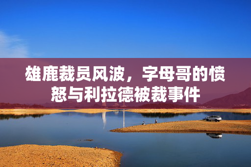 雄鹿裁员风波，字母哥的愤怒与利拉德被裁事件