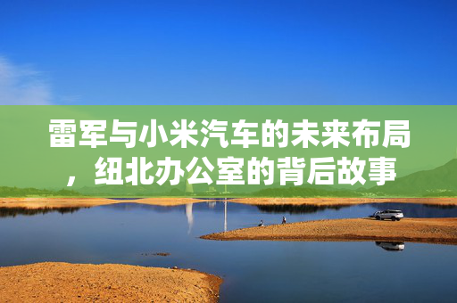 雷军与小米汽车的未来布局，纽北办公室的背后故事