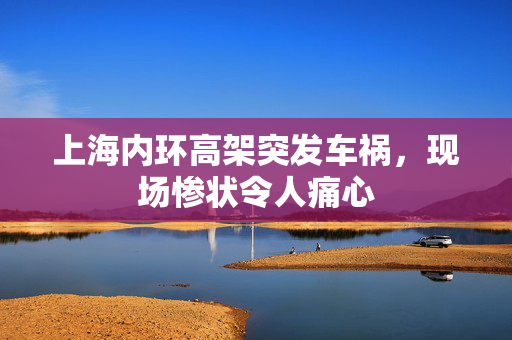 上海内环高架突发车祸，现场惨状令人痛心